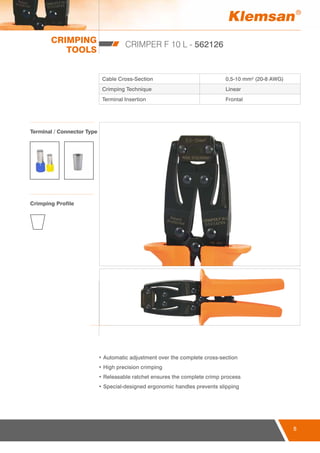 CRIMPING
TOOLS
5
CRIMPER F 10 L - 562126
Cable Cross-Section 0,5-10 mm² (20-8 AWG)
Crimping Technique Linear
Terminal Insertion Frontal
• Automatic adjustment over the complete cross-section
• High precision crimping
• Releasable ratchet ensures the complete crimp process
• Special-designed ergonomic handles prevents slipping
Terminal / Connector Type
Crimping Profile
 