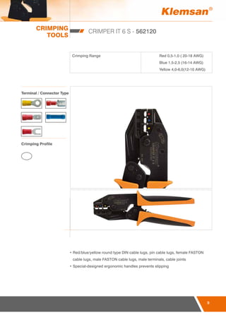 CRIMPING
TOOLS
9
CRIMPER IT 6 S - 562120
Crimping Range Red 0,5-1,0 ( 20-18 AWG)
Blue 1,5-2,5 (16-14 AWG)
Yellow 4,0-6,0(12-10 AWG)
• Red/blue/yellow round type DIN cable lugs, pin cable lugs, female FASTON
cable lugs, male FASTON cable lugs, male terminals, cable joints
• Special-designed ergonomic handles prevents slipping
Terminal / Connector Type
Crimping Profile
 
