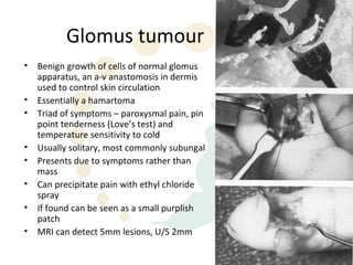 Glomus tumour
•   Benign growth of cells of normal glomus
    apparatus, an a-v anastomosis in dermis
    used to control skin circulation
•   Essentially a hamartoma
•   Triad of symptoms – paroxysmal pain, pin
    point tenderness (Love’s test) and
    temperature sensitivity to cold
•   Usually solitary, most commonly subungal
•   Presents due to symptoms rather than
    mass
•   Can precipitate pain with ethyl chloride
    spray
•   If found can be seen as a small purplish
    patch
•   MRI can detect 5mm lesions, U/S 2mm
 