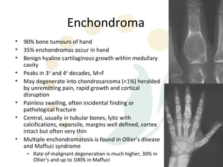 Enchondroma
•   90% bone tumours of hand
•   35% enchondromas occur in hand
•   Benign hyaline cartilaginous growth within medullary
    cavity
•   Peaks in 3rd and 4th decades, M=F
•   May degenerate into chondrosarcoma (<1%) heralded
    by unremitting pain, rapid growth and cortical
    disruption
•   Painless swelling, often incidental finding or
    pathological fracture
•   Central, usually in tubular bones, lytic with
    calcifications, expansile, margins well defined, cortex
    intact but often very thin
•   Multiple enchondromatosis is found in Ollier’s disease
    and Maffuci syndrome
     – Rate of malignant degeneration is much higher, 30% in
       Ollier’s and up to 100% in Maffuci
 