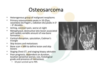 Osteosarcoma
•   Heterogenous group of malignant neoplasms
•   Primary osteosarcoma peaks in 10-25yo,
    secondary (to Paget’s, radiation etc) peaks in 5th
    – 6th decades
•   Aching, constant pain, worse at night
•   Metaphyseal, destructive lytic lesion associated
    with widely variable amount of new bone
    formation
•   Cortical disruption, spiculation, Codman’s
    triangle
•   Skip lesions and metastases
•   Bone scan + MRI to define lesion and skip
    lesions
•   Staging Chest CT, and staging biopsy advisable
•   Poor prognosis, dependent on duration,
    location (proximal worse), size, histological
    grade and presence of metastases
     – 10 year survival up to 70%
 