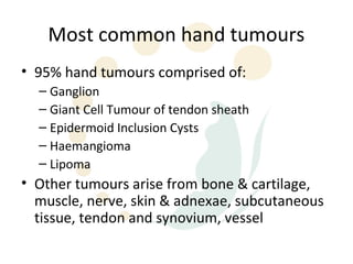 Most common hand tumours
• 95% hand tumours comprised of:
  – Ganglion
  – Giant Cell Tumour of tendon sheath
  – Epidermoid Inclusion Cysts
  – Haemangioma
  – Lipoma
• Other tumours arise from bone & cartilage,
  muscle, nerve, skin & adnexae, subcutaneous
  tissue, tendon and synovium, vessel
 