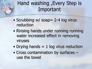 Hand washing ,Every Step is Important •  Scrubbing w/ soap= 2-4 log virus reduction •  Rinsing hands under running running water increased effect in removing viruses •  Drying hands = 1 log virus reduction •  Cross contamination by surfaces – use the towel 