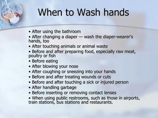 When to Wash hands  •  After using the bathroom •  After changing a diaper — wash the diaper-wearer's hands, too •  After touching animals or animal waste •  Before and after preparing food, especially raw meat, poultry or fish •  Before eating •  After blowing your nose •  After coughing or sneezing into your hands •  Before and after treating wounds or cuts •  Before and after touching a sick or injured person •  After handling garbage •  Before inserting or removing contact lenses •  When using public restrooms, such as those in airports, train stations, bus stations and restaurants. 