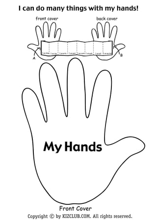 I can do many things with my hands!
        front cover                                                                          back cover




           I can draw. I can clap.   I can write.   I can paint. I can count. I can push.   I can pull. I can say hello.
                                                                                                                           B
    A




            My Hands



                                     Front Cover
  Copyright c by KIZCLUB.COM. All rights reserved.