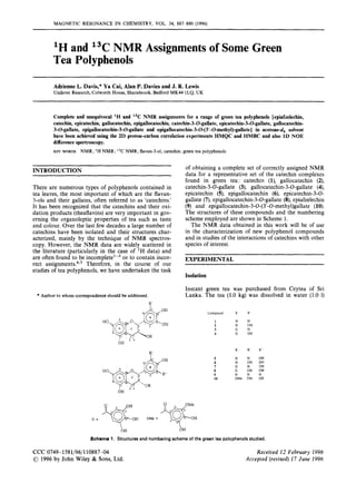 MAGNETIC RESONANCE IN CHEMISTRY, VOL. 34, 887-890 (1996)
'H and 13CNMR Assignments of Some Green
Tea Polyphenols
Adrienne L. Davis,"Ya Cai, Alan P. Davies and J. R. Lewis
Unilever Research, Colworth House, Sharnbrook, Bedford MK44 lLQ, UK
Complete and unequivocal 'H and "C NMR assignments for a range of green tea polyphenols lepiafzelechin,
catechin, epicatechin, gallocatechin, epigallocatechin, catechin-3-O-gallate,epicatechin-3-O-gallate, gallocatechin-
3-O-gallate, epigallocatechin-3-0-gallateand epigallocatechin-3-0-(3'-O-methyl)-gallate] in acetone-d, solvent
have been achieved using the 2D proton-carbon correlation experiments HMQC and HMBC and also 1D NOE
differencespectroscopy.
KEY WORDS NMR; 'H NMR; NMR; flavan-3-01;catechin; green tea polyphenols
INTRODUCTION
There are numerous types of polyphenols contained in
tea leaves, the most important of which are the flavan-
3-01s and their gallates, often referred to as 'catechins'
It has been recognized that the catechins and their oxi-
dation products (theaflavins) are very important in gov-
erning the organoleptic properties of tea such as taste
and colour. Over the last few decades a large number of
catechins have been isolated and their structures char-
acterized, mainly by the technique of NMR spectros-
copy. However, the NMR data are widely scattered in
the literature (particularly in the case of 'H data) and
are often found to be in~ornpletel-~
or to contain incor-
rect a~signments.4.~
Therefore, in the course of our
studies of tea polyphenols, we have undertaken the task
* Author to whom correspondence should be addressed.
of obtaining a complete set of correctly assigned NMR
data for a representative set of the catechin complexes
found in green tea: catechin (l), gallocatechin (2),
catechin-3-0-gallate (3), gallocatechin-3-0-gallate (4),
epicatechin (5), epigallocatechin (6), epicatechin-3-0-
gallate (7),epigallocatechin-3-0-gallate (8),epiafzelechin
(9) and epigallocatechin-3-O-(3'-O-methyl)gallate(10).
The structures of these compounds and the numbering
scheme employed are shown in Scheme 1.
The NMR data obtained in this work will be of use
in the characterization of new polyphenol compounds
and in studies of the interactions of catechins with other
species of interest.
EXPERIMENTAL
Isolation
Instant green tea was purchased from Ceytea of Sri
Lanka. The tea (1.0 kg) was dissolved in water (1.0 1)
Compound R R'
1 H H
2 H OH
3 G H
4 G OH
R R ' R"
H H OH
5
7 G H OH
G OH OH
8
H H H
9
10 GMe OH OH
6 H on OH
G = GMe =
b H bH
Scheme 1. Structures and numbering schemeof the green tea polyphenolsstudied.
CCC 0749-1581/96/110887-04
01996by John Wiley & Sons, Ltd.
Received 12 February 1996
Accepted (reuised) 17 June 1996
 