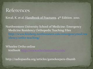 Koval, K. et al. Handbook of Fractures. 4th Edition. 2010.
Northwestern University School of Medicine: Emergency
Medicine Residency Orthopedic Teaching Files
http://www.feinberg.northwestern.edu/emergencymed/res
idency/ortho-teaching/
Wheeles Ortho online
textbook http://www.wheelessonline.com/
http://radiopaedia.org/articles/gamekeepers-thumb

 