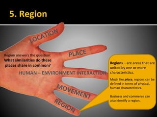 5. Region
LOCATION
PLACE
HUMAN – ENVIRONMENT INTERACTION
MOVEMENT
REGION
Regions – are areas that are
united by one or more
characteristics.
Much like place, regions can be
defined in terms of physical,
human characteristics.
Business and commerce can
also identify a region.
Region answers the question:
What similarities do these
places share in common?
 