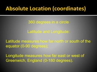 Absolute Location (coordinates)
360 degrees in a circle
Latitude and Longitude:
Latitude measures how far north or south of the
equator (0-90 degrees);
Longitude measures how far east or west of
Greenwich, England (0-180 degrees).
 