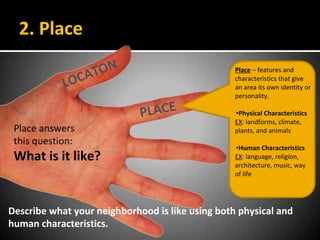 2. Place
LOCATON
PLACE
Place – features and
characteristics that give
an area its own identity or
personality.
•Physical Characteristics
EX: landforms, climate,
plants, and animals
•Human Characteristics
EX: language, religion,
architecture, music, way
of life
Place answers
this question:
What is it like?
Describe what your neighborhood is like using both physical and
human characteristics.
 