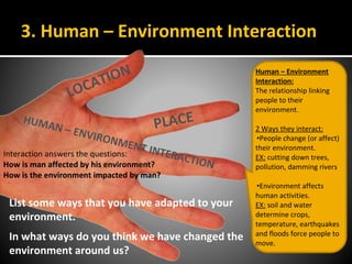 3. Human – Environment Interaction
LOCATION
PLACEHUMAN – ENVIRONMENT INTERACTION
Human – Environment
Interaction:
The relationship linking
people to their
environment.
2 Ways they interact:
•People change (or affect)
their environment.
EX: cutting down trees,
pollution, damming rivers
•Environment affects
human activities.
EX: soil and water
determine crops,
temperature, earthquakes
and floods force people to
move.
Interaction answers the questions:
How is man affected by his environment?
How is the environment impacted by man?
List some ways that you have adapted to your
environment.
In what ways do you think we have changed the
environment around us?
 