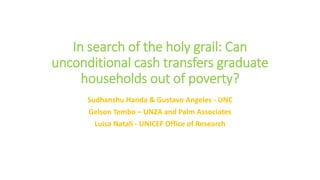 In search of the holy grail: Can
unconditional cash transfers graduate
households out of poverty?
Sudhanshu Handa & Gustavo Angeles - UNC
Gelson Tembo – UNZA and Palm Associates
Luisa Natali - UNICEF Office of Research
 