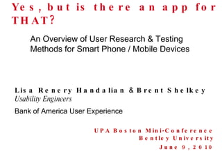 Yes, but is there an app for THAT? UPA Boston Mini-Conference Bentley University June 9, 2010 Lisa Renery Handalian  &  Brent Shelkey Usability Engineers Bank of America User Experience An Overview of User Research & Testing Methods for Smart Phone / Mobile Devices 