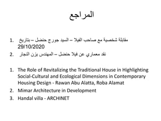 ‫المراجع‬
1. ‫الفيال‬ ‫صاحب‬ ‫مع‬ ‫شخصية‬ ‫مقابلة‬–‫حنضل‬ ‫جورج‬ ‫السيد‬–‫بتاريخ‬
29/10/2020
2. ‫حنضل‬ ‫فيال‬ ‫عن‬ ‫معماري‬ ‫نقد‬–‫النجار‬ ‫يزن‬ ‫المهندس‬
1. The Role of Revitalizing the Traditional House in Highlighting
Social-Cultural and Ecological Dimensions in Contemporary
Housing Design - Rawan Abu Alatta, Roba Alamat
2. Mimar Architecture in Development
3. Handal villa - ARCHINET
 