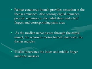 • Palmar cutaneous branch provides sensation at the
thenar eminence. Also sensory digital branches
provide sensation to the radial three and a half
fingers and corresponding palm area
• As the median nerve passes through the carpal
tunnel, the recurrent motor branch innervates the
thenar muscles
• It also innervates the index and middle finger
lumbrical muscles
 