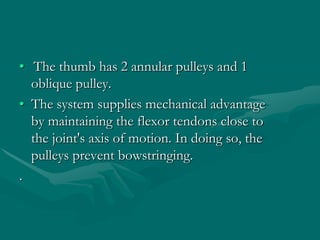 • The thumb has 2 annular pulleys and 1
oblique pulley.
• The system supplies mechanical advantage
by maintaining the flexor tendons close to
the joint's axis of motion. In doing so, the
pulleys prevent bowstringing.
.
 