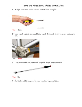 HAND AND POWER TOOLS SAFETY EXAMINATION
1. A simple screwdriver causes over one hundred deaths each year.
True False
2. Most wrench accidents are caused by the wrench slipping off the bolt or nut you are trying to
turn.
True False
3. Using a cheater bar with a wrench is acceptable though not recommended.
True False
4. Dull blades and bits on power tools can contribute to personal injury.
 