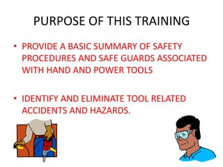 PURPOSE OF THIS TRAINING
• PROVIDE A BASIC SUMMARY OF SAFETY
  PROCEDURES AND SAFE GUARDS ASSOCIATED
  WITH HAND AND POWER TOOLS

• IDENTIFY AND ELIMINATE TOOL RELATED
  ACCIDENTS AND HAZARDS.
 