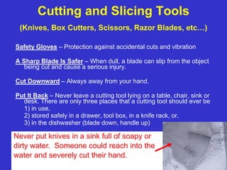 OSHA Office of Training and Education
12
Cutting and Slicing Tools
(Knives, Box Cutters, Scissors, Razor Blades, etc…)
Safety Gloves – Protection against accidental cuts and vibration
A Sharp Blade Is Safer – When dull, a blade can slip from the object
being cut and cause a serious injury.
Cut Downward – Always away from your hand.
Put It Back – Never leave a cutting tool lying on a table, chair, sink or
desk. There are only three places that a cutting tool should ever be
1) in use,
2) stored safely in a drawer, tool box, in a knife rack, or,
3) in the dishwasher (blade down, handle up)
Never put knives in a sink full of soapy or
dirty water. Someone could reach into the
water and severely cut their hand.
 