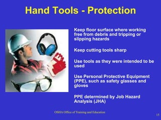 OSHA Office of Training and Education
15
Hand Tools - Protection
Keep floor surface where working
free from debris and tripping or
slipping hazards
Keep cutting tools sharp
Use tools as they were intended to be
used
Use Personal Protective Equipment
(PPE), such as safety glasses and
gloves
PPE determined by Job Hazard
Analysis (JHA)
 