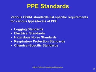 OSHA Office of Training and Education
18
PPE Standards
Various OSHA standards list specific requirements
for various types/levels of PPE
 Logging Standards
 Electrical Standards
 Hazardous Noise Standards
 Respiratory Protection Standards
 Chemical-Specific Standards
 