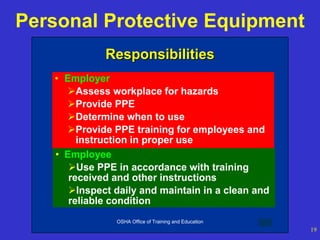 OSHA Office of Training and Education
19
Personal Protective Equipment
OSHA Office of Training and Education 8
Responsibilities
Responsibilities
• Employer
Assess workplace for hazards
Provide PPE
Determine when to use
Provide PPE training for employees and
instruction in proper use
• Employee
Use PPE in accordance with training
received and other instructions
Inspect daily and maintain in a clean and
reliable condition
 