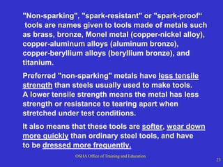 OSHA Office of Training and Education
23
"Non-sparking", "spark-resistant" or "spark-proof“
tools are names given to tools made of metals such
as brass, bronze, Monel metal (copper-nickel alloy),
copper-aluminum alloys (aluminum bronze),
copper-beryllium alloys (beryllium bronze), and
titanium.
Preferred "non-sparking" metals have less tensile
strength than steels usually used to make tools.
A lower tensile strength means the metal has less
strength or resistance to tearing apart when
stretched under test conditions.
It also means that these tools are softer, wear down
more quickly than ordinary steel tools, and have
to be dressed more frequently.
 