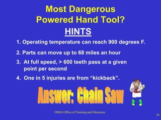 OSHA Office of Training and Education
24
Most Dangerous
Powered Hand Tool?
HINTS
2. Parts can move up to 68 miles an hour
1. Operating temperature can reach 900 degrees F.
3. At full speed, > 600 teeth pass at a given
point per second
4. One in 5 injuries are from “kickback”.
 