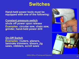 OSHA Office of Training and Education
25
Switches
Hand-held power tools must be
equipped with one of the following:
Constant pressure switch
shuts off power upon release
Examples: circular saw, chain saw,
grinder, hand-held power drill
On-Off Switch
Examples: routers, planers,
laminate trimmers, shears, jig
saws, nibblers, scroll saws
 