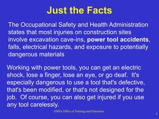 OSHA Office of Training and Education
3
Just the Facts
The Occupational Safety and Health Administration
states that most injuries on construction sites
involve excavation cave-ins, power tool accidents,
falls, electrical hazards, and exposure to potentially
dangerous materials
Working with power tools, you can get an electric
shock, lose a finger, lose an eye, or go deaf. It's
especially dangerous to use a tool that's defective,
that's been modified, or that's not designed for the
job. Of course, you can also get injured if you use
any tool carelessly.
 