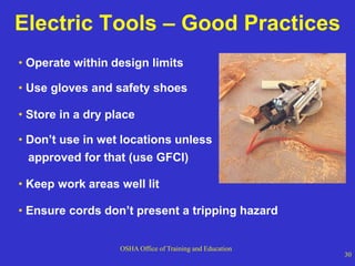 OSHA Office of Training and Education
30
Electric Tools – Good Practices
• Operate within design limits
• Use gloves and safety shoes
• Store in a dry place
• Don’t use in wet locations unless
approved for that (use GFCI)
• Keep work areas well lit
• Ensure cords don’t present a tripping hazard
 