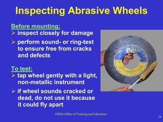 OSHA Office of Training and Education
34
Inspecting Abrasive Wheels
Before mounting:
 inspect closely for damage
 perform sound- or ring-test
to ensure free from cracks
and defects
To test:
 tap wheel gently with a light,
non-metallic instrument
 if wheel sounds cracked or
dead, do not use it because
it could fly apart
 