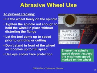OSHA Office of Training and Education
35
Abrasive Wheel Use
To prevent cracking:
• Fit the wheel freely on the spindle
• Tighten the spindle nut enough to
hold the wheel in place without
distorting the flange
• Let the tool come up to speed
prior to grinding or cutting
• Don’t stand in front of the wheel
as it comes up to full speed
• Use eye and/or face protection
Ensure the spindle
speed doesn’t exceed
the maximum speed
marked on the wheel
 