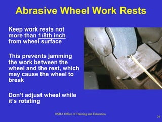 OSHA Office of Training and Education
36
Abrasive Wheel Work Rests
Keep work rests not
more than 1/8th inch
from wheel surface
This prevents jamming
the work between the
wheel and the rest, which
may cause the wheel to
break
Don’t adjust wheel while
it’s rotating
 