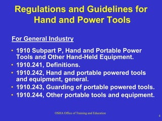 OSHA Office of Training and Education
4
Regulations and Guidelines for
Hand and Power Tools
For General Industry
• 1910 Subpart P, Hand and Portable Power
Tools and Other Hand-Held Equipment.
• 1910.241, Definitions.
• 1910.242, Hand and portable powered tools
and equipment, general.
• 1910.243, Guarding of portable powered tools.
• 1910.244, Other portable tools and equipment.
 