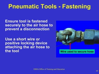 OSHA Office of Training and Education
44
Pneumatic Tools - Fastening
Ensure tool is fastened
securely to the air hose to
prevent a disconnection
Use a short wire or
positive locking device
attaching the air hose to
the tool Wire used to secure hose
 