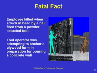 OSHA Office of Training and Education
51
Fatal Fact
Employee killed when
struck in head by a nail
fired from a powder
actuated tool.
Tool operator was
attempting to anchor a
plywood form in
preparation for pouring
a concrete wall
 