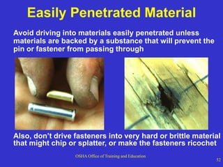 OSHA Office of Training and Education
52
Easily Penetrated Material
Avoid driving into materials easily penetrated unless
materials are backed by a substance that will prevent the
pin or fastener from passing through
Also, don’t drive fasteners into very hard or brittle material
that might chip or splatter, or make the fasteners ricochet
 