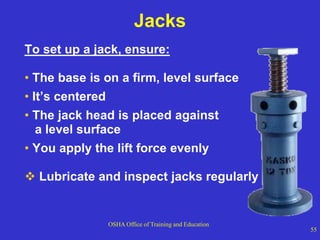 OSHA Office of Training and Education
55
Jacks
To set up a jack, ensure:
• The base is on a firm, level surface
• It’s centered
• The jack head is placed against
a level surface
• You apply the lift force evenly
 Lubricate and inspect jacks regularly
 