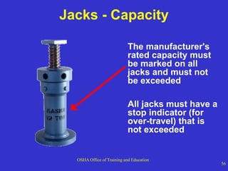OSHA Office of Training and Education
56
Jacks - Capacity
The manufacturer's
rated capacity must
be marked on all
jacks and must not
be exceeded
All jacks must have a
stop indicator (for
over-travel) that is
not exceeded
 