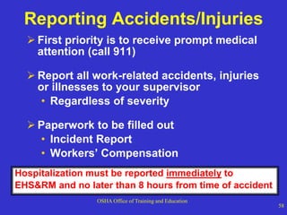 OSHA Office of Training and Education
58
Reporting Accidents/Injuries
 First priority is to receive prompt medical
attention (call 911)
 Report all work-related accidents, injuries
or illnesses to your supervisor
• Regardless of severity
 Paperwork to be filled out
• Incident Report
• Workers’ Compensation
Hospitalization must be reported immediately to
EHS&RM and no later than 8 hours from time of accident
 