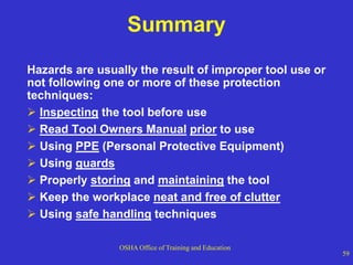 OSHA Office of Training and Education
59
Summary
Hazards are usually the result of improper tool use or
not following one or more of these protection
techniques:
 Inspecting the tool before use
 Read Tool Owners Manual prior to use
 Using PPE (Personal Protective Equipment)
 Using guards
 Properly storing and maintaining the tool
 Keep the workplace neat and free of clutter
 Using safe handling techniques
 