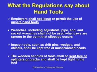 OSHA Office of Training and Education
7
What the Regulations say about
Hand Tools
 Employers shall not issue or permit the use of
unsafe hand tools
 Wrenches, including adjustable, pipe, end, and
socket wrenches shall not be used when jaws are
sprung to the point that slippage occurs
 Impact tools, such as drift pins, wedges, and
chisels, shall be kept free of mushroomed heads
 The wooden handles of tools shall be kept free of
splinters or cracks and shall be kept tight in the
tool
 