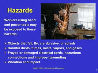 OSHA Office of Training and Education
8
Hazards
Workers using hand
and power tools may
be exposed to these
hazards:
 Objects that fall, fly, are abrasive, or splash
 Harmful dusts, fumes, mists, vapors, and gases
 Frayed or damaged electrical cords, hazardous
connections and improper grounding
 Vibration and impact
 