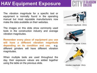 HAV Equipment Exposure
The vibration magnitude for a specific tool or
equipment is normally found in the operating
manual but most reputable manufacturers now
make the data available on their websites.
                                                    Vibration magnitude: 10m/s

The images on this slide show commonly used
tools in the construction industry and average
vibration magnitudes.

Remember every piece of equipment you use
will have a different vibration magnitude          Vibration magnitude: 5.5m/s
depending on its condition and use. e.g.
different grinders will have different vibration
magnitudes.

When multiple tools are used throughout the
day, their exposure values are added together
using the table on the previous slide.
                                                   Vibration magnitude: 19m/s
 