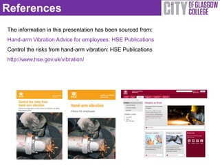 References
The information in this presentation has been sourced from:
Hand-arm Vibration Advice for employees: HSE Publications
Control the risks from hand-arm vibration: HSE Publications
http://www.hse.gov.uk/vibration/
 