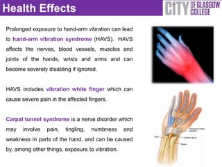 Health Effects
Prolonged exposure to hand-arm vibration can lead
to hand-arm vibration syndrome (HAVS). HAVS
affects the nerves, blood vessels, muscles and
joints of the hands, wrists and arms and can
become severely disabling if ignored.


HAVS includes vibration white finger which can
cause severe pain in the affected fingers.


Carpal tunnel syndrome is a nerve disorder which
may    involve   pain,   tingling,   numbness    and
weakness in parts of the hand, and can be caused
by, among other things, exposure to vibration.
 