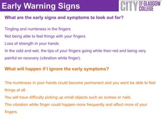 Early Warning Signs
What are the early signs and symptoms to look out for?

Tingling and numbness in the fingers
Not being able to feel things with your fingers
Loss of strength in your hands
In the cold and wet, the tips of your fingers going white then red and being very
painful on recovery (vibration white finger).

What will happen if I ignore the early symptoms?


The numbness in your hands could become permanent and you wont be able to feel
things at all.
You will have difficulty picking up small objects such as screws or nails
The vibration white finger could happen more frequently and affect more of your
fingers.
 