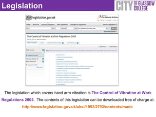 Legislation




 The legislation which covers hand arm vibration is The Control of Vibration at Work
Regulations 2005. The contents of this legislation can be downloaded free of charge at:
           http://www.legislation.gov.uk/uksi/1992/2793/contents/made
 