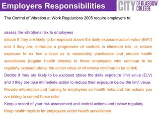 Employers Responsibilities
The Control of Vibration at Work Regulations 2005 require employers to:


assess the vibrations risk to employees
decide if they are likely to be exposed above the daily exposure action value (EAV)
and if they are; introduce a programme of controls to eliminate risk, or reduce
exposure to as low a level as is reasonably practicable and provide health
surveillance (regular health checks) to those employees who continue to be
regularly exposed above the action value or otherwise continue to be at risk
Decide if they are likely to be exposed above the daily exposure limit value (ELV)
and if they are take immediate action to reduce their exposure below the limit value.
Provide information and training to employees on health risks and the actions you
are taking to control those risks
Keep a record of your risk assessment and control actions and review regularly
Keep health records for employees under health surveillance
 